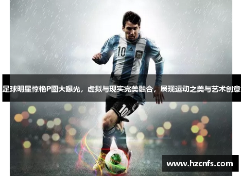 足球明星惊艳P图大曝光，虚拟与现实完美融合，展现运动之美与艺术创意