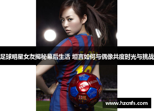 足球明星女友揭秘幕后生活 坦言如何与偶像共度时光与挑战