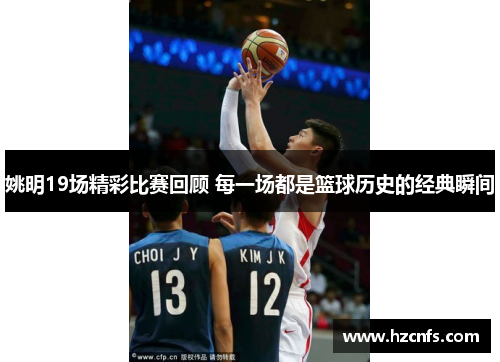 姚明19场精彩比赛回顾 每一场都是篮球历史的经典瞬间 姚明19场精彩比赛回顾 每一场都是篮球历史的经典瞬间