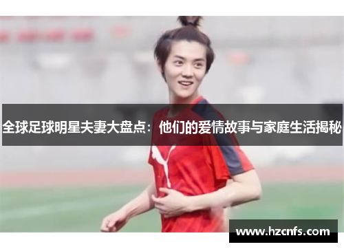 全球足球明星夫妻大盘点:他们的爱情故事与家庭生活揭秘 全球足球明星夫妻大盘点:他们的爱情故事与家庭生活揭秘
