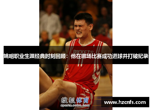 姚明职业生涯经典时刻回顾:他在哪场比赛成功进球并打破纪录 姚明职业生涯经典时刻回顾:他在哪场比赛成功进球并打破纪录