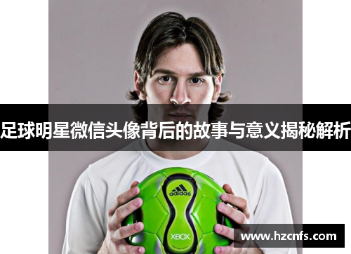 足球明星微信头像背后的故事与意义揭秘解析 足球明星微信头像背后的故事与意义揭秘解析