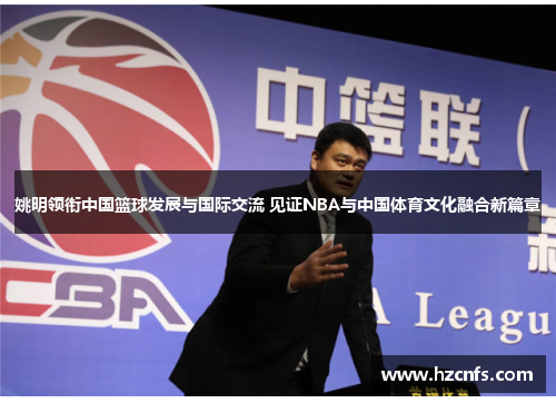 姚明领衔中国篮球发展与国际交流 见证NBA与中国体育文化融合新篇章