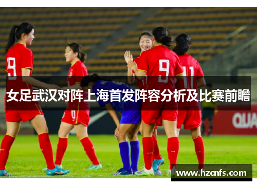 女足武汉对阵上海首发阵容分析及比赛前瞻