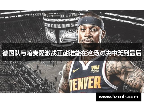 德国队与喀麦隆激战正酣谁能在这场对决中笑到最后