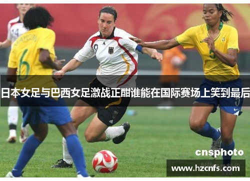 日本女足与巴西女足激战正酣谁能在国际赛场上笑到最后