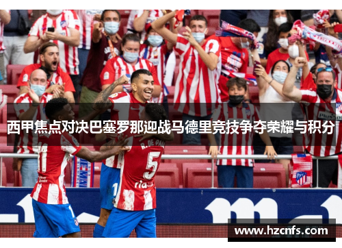 西甲焦点对决巴塞罗那迎战马德里竞技争夺荣耀与积分